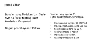 Ruang Bedah
Standar ruang Tindakan dan Gadar
KMK 43 /2019 tentang Pusat
Kesehatan Masyarakat
Tingkat pencahayaan : 300 lux
Standar ruang operasi RS:
( KMK 1204/MENKES/SK/X/2004)
• Indeks angka kuman: 10 CFU/m3
• Indek pencahayaan : 300-500 lux
• Kelembaban udara 45-60 %
• Tekanan Udara : Positif
• Indeks suara : 45 dBA
• Waktu pemaparan: 8 jam
 