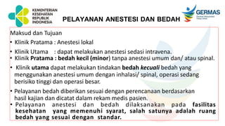 PELAYANAN ANESTESI DAN BEDAH
Maksud dan Tujuan
• Klinik Pratama : Anestesi lokal
• Klinik Utama : dapat melakukan anestesi sedasi intravena.
• Klinik Pratama : bedah kecil (minor) tanpa anestesi umum dan/ atau spinal.
• Klinik utama dapat melakukan tindakan bedah kecuali bedah yang
menggunakan anestesi umum dengan inhalasi/ spinal, operasi sedang
berisiko tinggi dan operasi besar.
• Pelayanan bedah diberikan sesuai dengan perencanaan berdasarkan
hasil kajian dan dicatat dalam rekam medis pasien.
• Pelayanan anestesi dan bedah dilaksanakan pada fasilitas
kesehatan yang memenuhi syarat, salah satunya adalah ruang
bedah yang sesuai dengan standar.
 