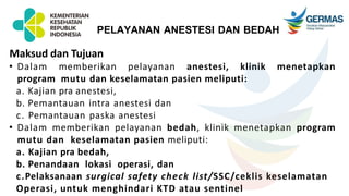 Maksud dan Tujuan
• Dalam memberikan pelayanan anestesi, klinik menetapkan
program mutu dan keselamatan pasien meliputi:
a. Kajian pra anestesi,
b. Pemantauan intra anestesi dan
c. Pemantauan paska anestesi
• Dalam memberikan pelayanan bedah, klinik menetapkan program
mutu dan keselamatan pasien meliputi:
a. Kajian pra bedah,
b. Penandaan lokasi operasi, dan
c.Pelaksanaan surgical safety check list/SSC/ceklis keselamatan
Operasi, untuk menghindari KTD atau sentinel
PELAYANAN ANESTESI DAN BEDAH
 