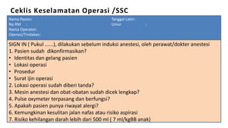 Ceklis Keselamatan Operasi /SSC
SIGN IN ( Pukul ......), dilakukan sebelum induksi anestesi, oleh perawat/dokter anestesi
1. Pasien sudah dikonfirmasikan?
• Identitas dan gelang pasien
• Lokasi operasi
• Prosedur
• Surat ijin operasi
2. Lokasi operasi sudah diberi tanda?
3. Mesin anestesi dan obat-obatan sudah dicek lengkap?
4. Pulse oxymeter terpasang dan berfungsi?
5. Apakah pasien punya riwayat alergi?
6. Kemungkinan kesulitan jalan nafas atau risiko aspirasi
7. Risiko kehilangan darah lebih dari 500 ml ( 7 ml/kgBB anak)
Nama Pasien: Tanggal Lahir:
No RM : Umur :
Nama Operator:
Operasi/Tindakan:
 