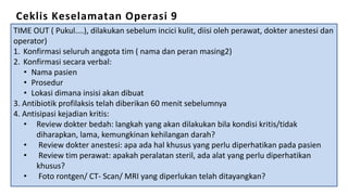 Ceklis Keselamatan Operasi 9
TIME OUT ( Pukul....), dilakukan sebelum incici kulit, diisi oleh perawat, dokter anestesi dan
operator)
1. Konfirmasi seluruh anggota tim ( nama dan peran masing2)
2. Konfirmasi secara verbal:
• Nama pasien
• Prosedur
• Lokasi dimana insisi akan dibuat
3. Antibiotik profilaksis telah diberikan 60 menit sebelumnya
4. Antisipasi kejadian kritis:
• Review dokter bedah: langkah yang akan dilakukan bila kondisi kritis/tidak
diharapkan, lama, kemungkinan kehilangan darah?
• Review dokter anestesi: apa ada hal khusus yang perlu diperhatikan pada pasien
• Review tim perawat: apakah peralatan steril, ada alat yang perlu diperhatikan
khusus?
• Foto rontgen/ CT- Scan/ MRI yang diperlukan telah ditayangkan?
 
