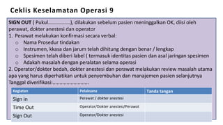 Ceklis Keselamatan Operasi 9
SIGN OUT ( Pukul................), dilakukan sebelum pasien meninggalkan OK, diisi oleh
perawat, dokter anestesi dan operator
1. Perawat melakukan konfirmasi secara verbal:
o Nama Prosedur tindakan
o Instrumen, kkasa dan jarum telah dihitung dengan benar / lengkap
o Spesimen telah diberi label ( termasuk identitas pasien dan asal jaringan spesimen
o Adakah masalah dengan peralatan selama operasi
2. Operator/dokter bedah, dokter anestesi dan perawat melakukan review masalah utama
apa yang harus diperhatikan untuk penyembuhan dan manajemen pasien selanjutnya
Tanggal diverifikasi:..........................
Kegiatan Pelaksana Tanda tangan
Sign in Perawat / dokter anestesi
Time Out Operator/Dokter anestesi/Perawat
Sign Out Operator/Dokter anestesi
 