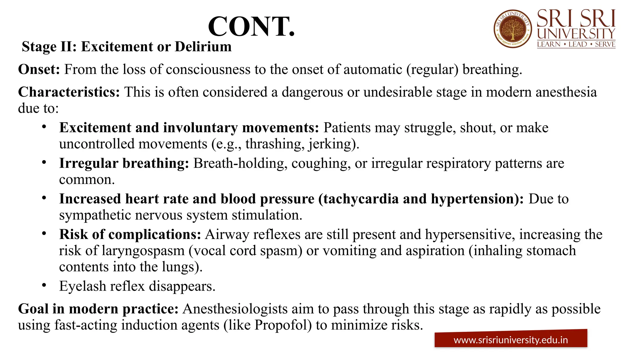 CONT.
Stage II: Excitement or Delirium
Onset: From the loss of consciousness to the onset of automatic (regular) breathing.
Characteristics: This is often considered a dangerous or undesirable stage in modern anesthesia
due to:
• Excitement and involuntary movements: Patients may struggle, shout, or make
uncontrolled movements (e.g., thrashing, jerking).
• Irregular breathing: Breath-holding, coughing, or irregular respiratory patterns are
common.
• Increased heart rate and blood pressure (tachycardia and hypertension): Due to
sympathetic nervous system stimulation.
• Risk of complications: Airway reflexes are still present and hypersensitive, increasing the
risk of laryngospasm (vocal cord spasm) or vomiting and aspiration (inhaling stomach
contents into the lungs).
• Eyelash reflex disappears.
Goal in modern practice: Anesthesiologists aim to pass through this stage as rapidly as possible
using fast-acting induction agents (like Propofol) to minimize risks.
www.srisriuniversity.edu.in
 
