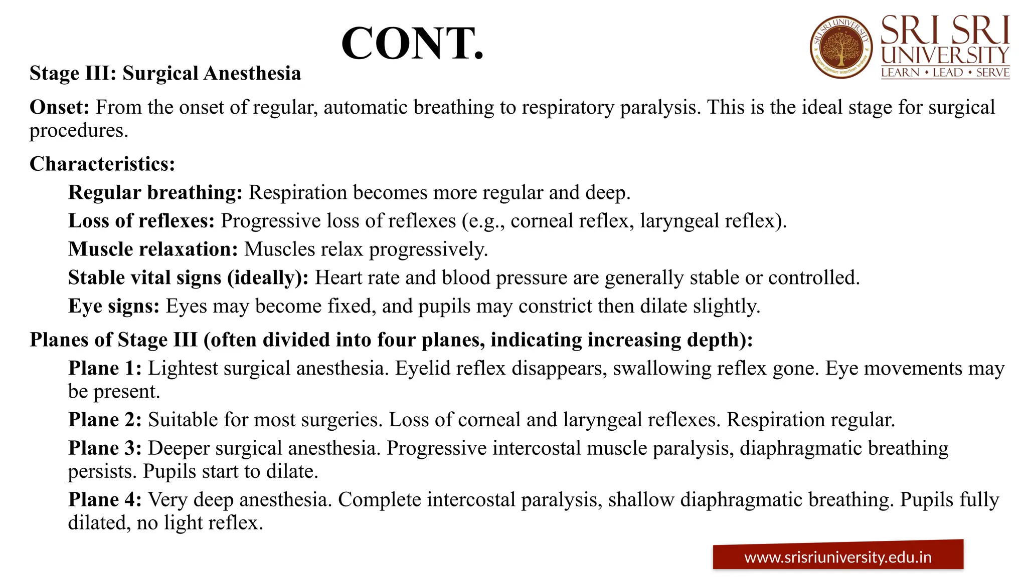 CONT.
Stage III: Surgical Anesthesia
Onset: From the onset of regular, automatic breathing to respiratory paralysis. This is the ideal stage for surgical
procedures.
Characteristics:
Regular breathing: Respiration becomes more regular and deep.
Loss of reflexes: Progressive loss of reflexes (e.g., corneal reflex, laryngeal reflex).
Muscle relaxation: Muscles relax progressively.
Stable vital signs (ideally): Heart rate and blood pressure are generally stable or controlled.
Eye signs: Eyes may become fixed, and pupils may constrict then dilate slightly.
Planes of Stage III (often divided into four planes, indicating increasing depth):
Plane 1: Lightest surgical anesthesia. Eyelid reflex disappears, swallowing reflex gone. Eye movements may
be present.
Plane 2: Suitable for most surgeries. Loss of corneal and laryngeal reflexes. Respiration regular.
Plane 3: Deeper surgical anesthesia. Progressive intercostal muscle paralysis, diaphragmatic breathing
persists. Pupils start to dilate.
Plane 4: Very deep anesthesia. Complete intercostal paralysis, shallow diaphragmatic breathing. Pupils fully
dilated, no light reflex.
www.srisriuniversity.edu.in
 