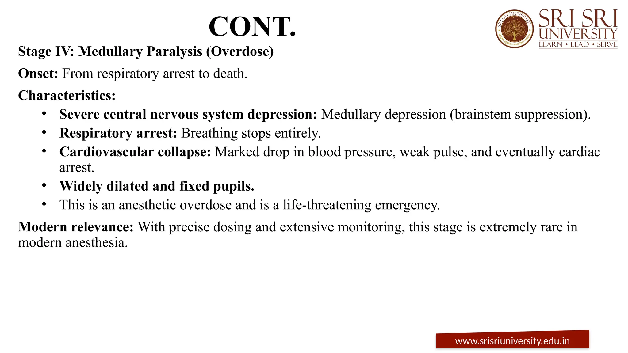 CONT.
Stage IV: Medullary Paralysis (Overdose)
Onset: From respiratory arrest to death.
Characteristics:
• Severe central nervous system depression: Medullary depression (brainstem suppression).
• Respiratory arrest: Breathing stops entirely.
• Cardiovascular collapse: Marked drop in blood pressure, weak pulse, and eventually cardiac
arrest.
• Widely dilated and fixed pupils.
• This is an anesthetic overdose and is a life-threatening emergency.
Modern relevance: With precise dosing and extensive monitoring, this stage is extremely rare in
modern anesthesia.
www.srisriuniversity.edu.in
 
