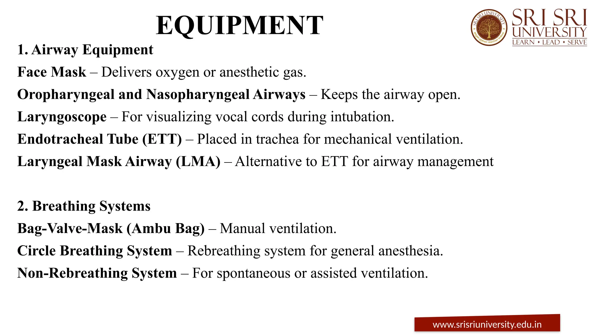 EQUIPMENT
1. Airway Equipment
Face Mask – Delivers oxygen or anesthetic gas.
Oropharyngeal and Nasopharyngeal Airways – Keeps the airway open.
Laryngoscope – For visualizing vocal cords during intubation.
Endotracheal Tube (ETT) – Placed in trachea for mechanical ventilation.
Laryngeal Mask Airway (LMA) – Alternative to ETT for airway management
2. Breathing Systems
Bag-Valve-Mask (Ambu Bag) – Manual ventilation.
Circle Breathing System – Rebreathing system for general anesthesia.
Non-Rebreathing System – For spontaneous or assisted ventilation.
www.srisriuniversity.edu.in
 