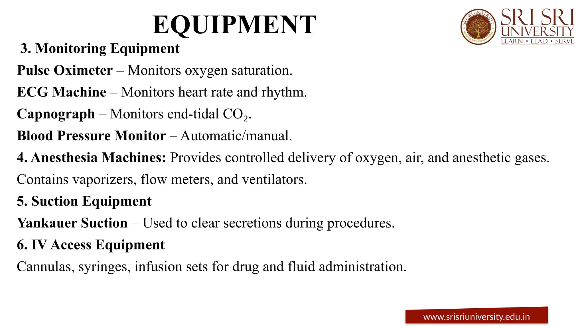 EQUIPMENT
3. Monitoring Equipment
Pulse Oximeter – Monitors oxygen saturation.
ECG Machine – Monitors heart rate and rhythm.
Capnograph – Monitors end-tidal CO .
₂
Blood Pressure Monitor – Automatic/manual.
4. Anesthesia Machines: Provides controlled delivery of oxygen, air, and anesthetic gases.
Contains vaporizers, flow meters, and ventilators.
5. Suction Equipment
Yankauer Suction – Used to clear secretions during procedures.
6. IV Access Equipment
Cannulas, syringes, infusion sets for drug and fluid administration.
www.srisriuniversity.edu.in
 