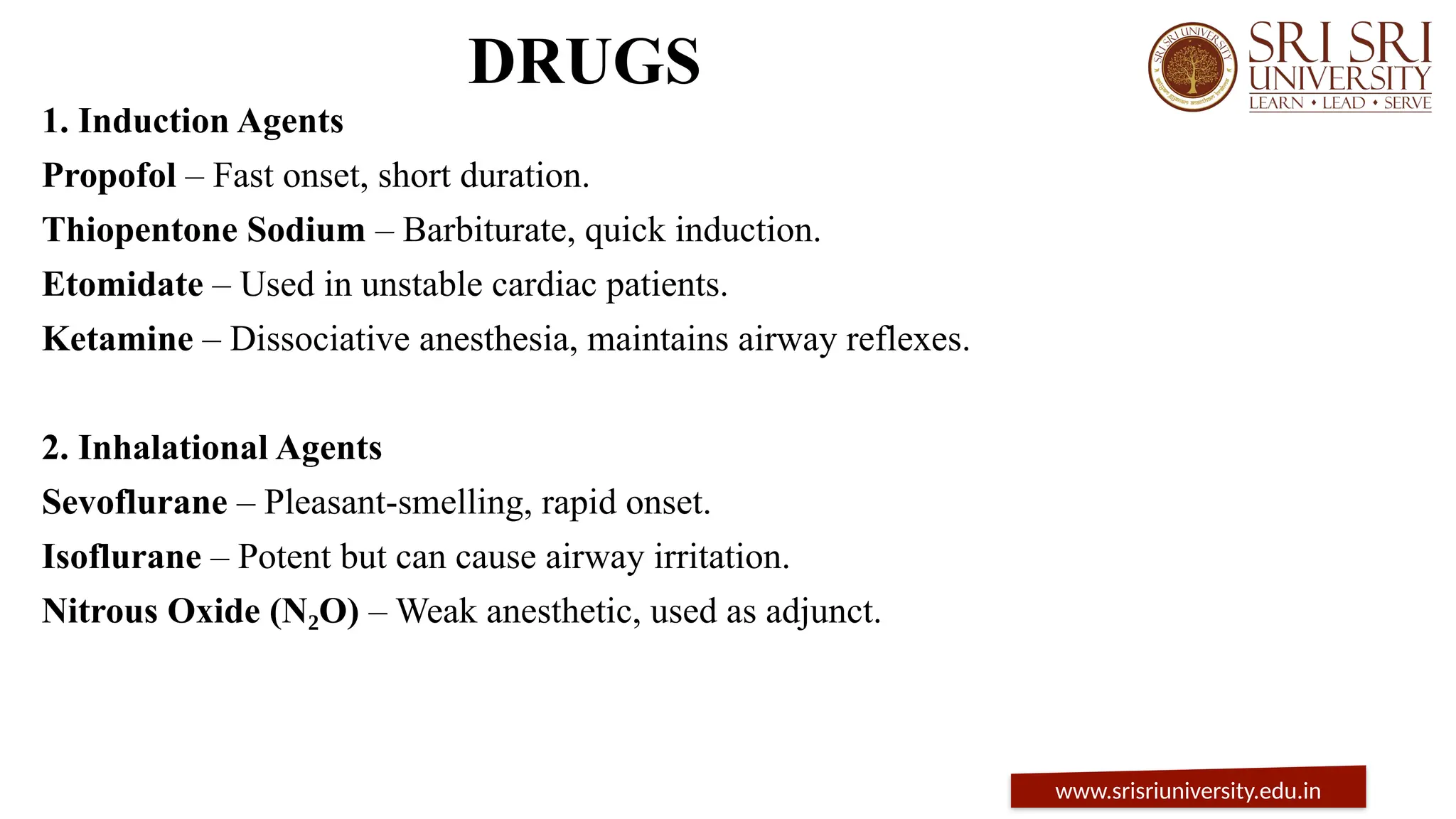 DRUGS
1. Induction Agents
Propofol – Fast onset, short duration.
Thiopentone Sodium – Barbiturate, quick induction.
Etomidate – Used in unstable cardiac patients.
Ketamine – Dissociative anesthesia, maintains airway reflexes.
2. Inhalational Agents
Sevoflurane – Pleasant-smelling, rapid onset.
Isoflurane – Potent but can cause airway irritation.
Nitrous Oxide (N O)
₂ – Weak anesthetic, used as adjunct.
www.srisriuniversity.edu.in
 