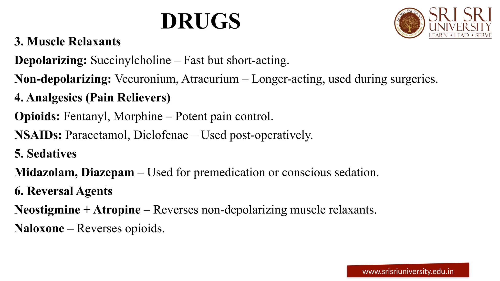 DRUGS
3. Muscle Relaxants
Depolarizing: Succinylcholine – Fast but short-acting.
Non-depolarizing: Vecuronium, Atracurium – Longer-acting, used during surgeries.
4. Analgesics (Pain Relievers)
Opioids: Fentanyl, Morphine – Potent pain control.
NSAIDs: Paracetamol, Diclofenac – Used post-operatively.
5. Sedatives
Midazolam, Diazepam – Used for premedication or conscious sedation.
6. Reversal Agents
Neostigmine + Atropine – Reverses non-depolarizing muscle relaxants.
Naloxone – Reverses opioids.
www.srisriuniversity.edu.in
 