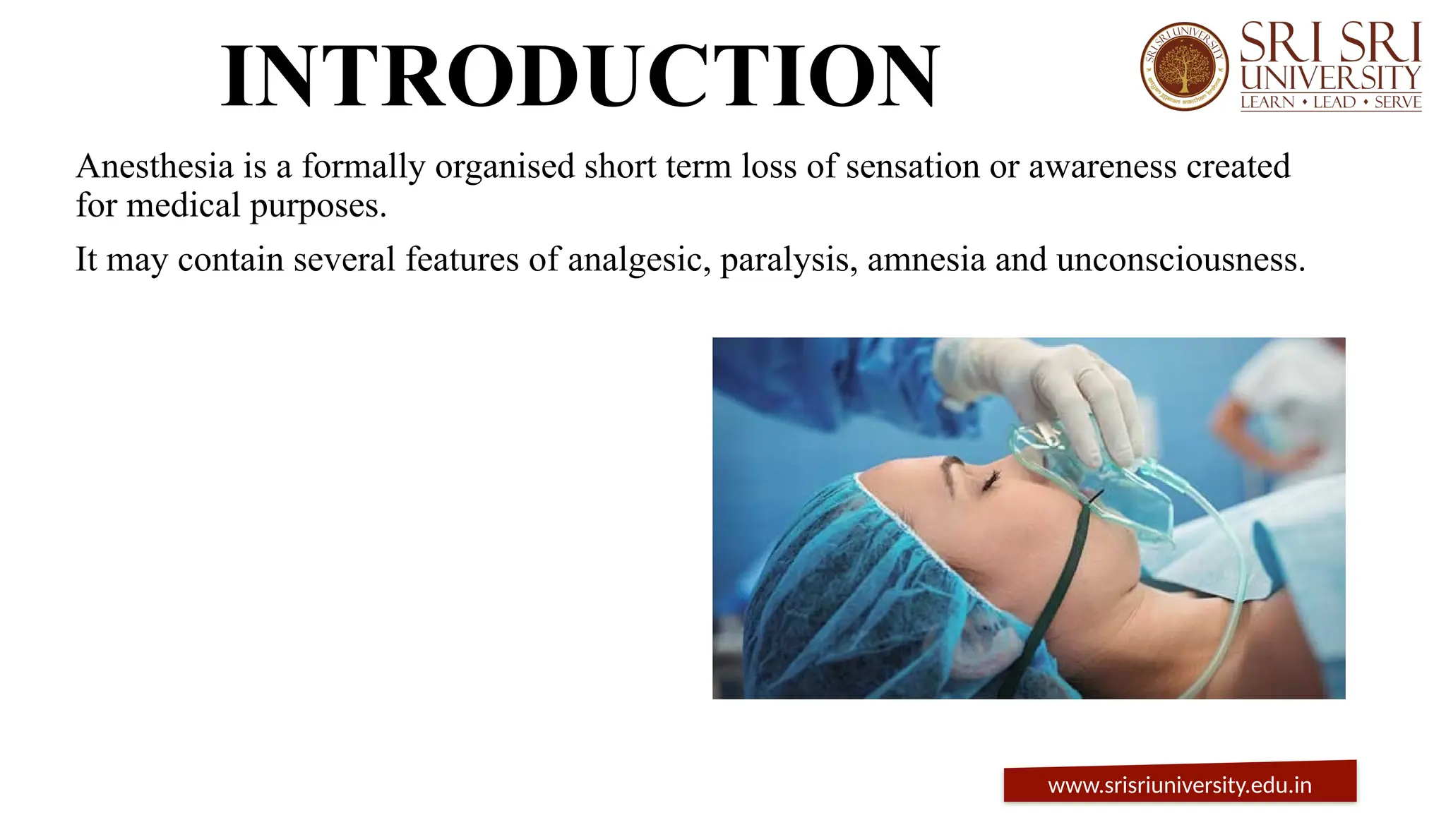 INTRODUCTION
Anesthesia is a formally organised short term loss of sensation or awareness created
for medical purposes.
It may contain several features of analgesic, paralysis, amnesia and unconsciousness.
www.srisriuniversity.edu.in
 