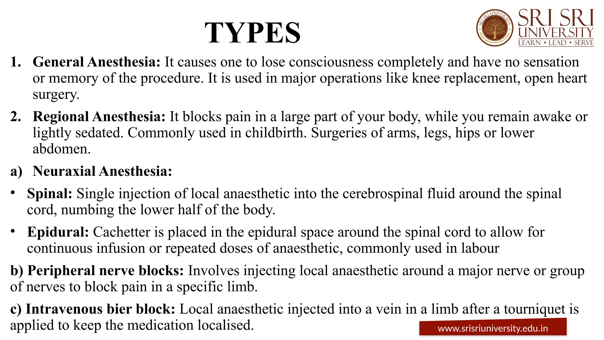 TYPES
1. General Anesthesia: It causes one to lose consciousness completely and have no sensation
or memory of the procedure. It is used in major operations like knee replacement, open heart
surgery.
2. Regional Anesthesia: It blocks pain in a large part of your body, while you remain awake or
lightly sedated. Commonly used in childbirth. Surgeries of arms, legs, hips or lower
abdomen.
a) Neuraxial Anesthesia:
• Spinal: Single injection of local anaesthetic into the cerebrospinal fluid around the spinal
cord, numbing the lower half of the body.
• Epidural: Cachetter is placed in the epidural space around the spinal cord to allow for
continuous infusion or repeated doses of anaesthetic, commonly used in labour
b) Peripheral nerve blocks: Involves injecting local anaesthetic around a major nerve or group
of nerves to block pain in a specific limb.
c) Intravenous bier block: Local anaesthetic injected into a vein in a limb after a tourniquet is
applied to keep the medication localised. www.srisriuniversity.edu.in
 