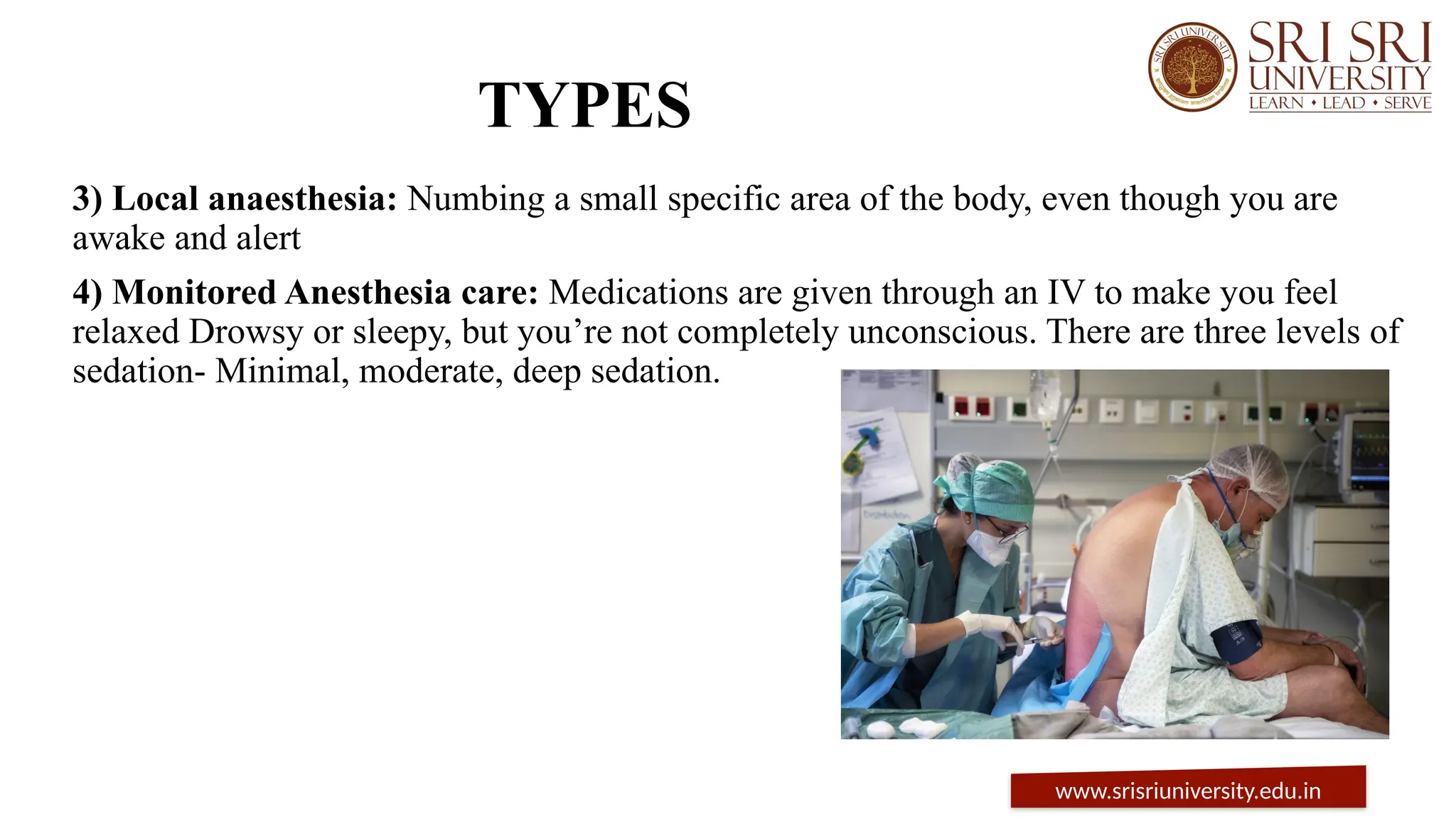 TYPES
3) Local anaesthesia: Numbing a small specific area of the body, even though you are
awake and alert
4) Monitored Anesthesia care: Medications are given through an IV to make you feel
relaxed Drowsy or sleepy, but you’re not completely unconscious. There are three levels of
sedation- Minimal, moderate, deep sedation.
www.srisriuniversity.edu.in
 