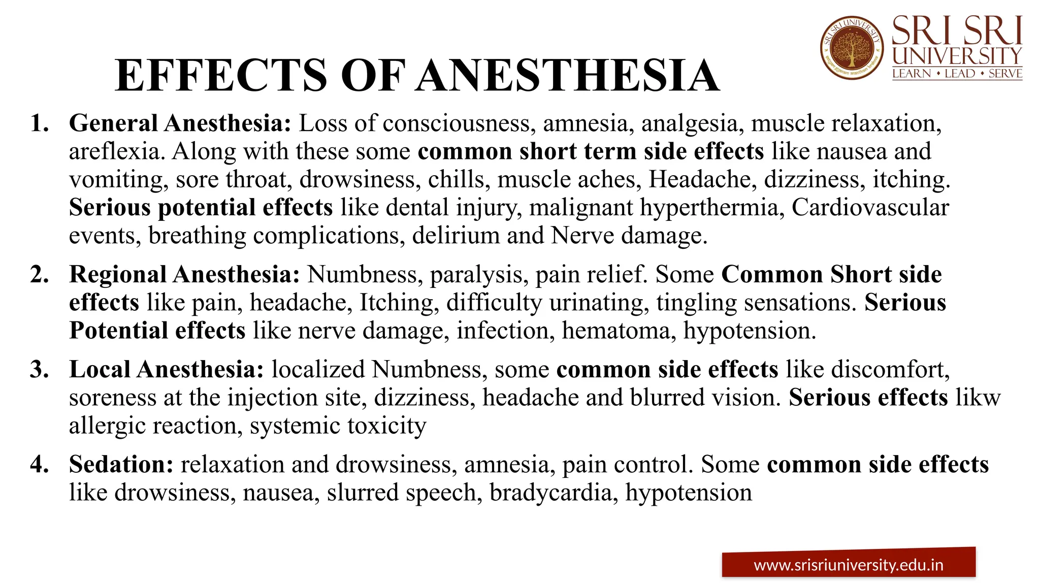 EFFECTS OF ANESTHESIA
1. General Anesthesia: Loss of consciousness, amnesia, analgesia, muscle relaxation,
areflexia. Along with these some common short term side effects like nausea and
vomiting, sore throat, drowsiness, chills, muscle aches, Headache, dizziness, itching.
Serious potential effects like dental injury, malignant hyperthermia, Cardiovascular
events, breathing complications, delirium and Nerve damage.
2. Regional Anesthesia: Numbness, paralysis, pain relief. Some Common Short side
effects like pain, headache, Itching, difficulty urinating, tingling sensations. Serious
Potential effects like nerve damage, infection, hematoma, hypotension.
3. Local Anesthesia: localized Numbness, some common side effects like discomfort,
soreness at the injection site, dizziness, headache and blurred vision. Serious effects likw
allergic reaction, systemic toxicity
4. Sedation: relaxation and drowsiness, amnesia, pain control. Some common side effects
like drowsiness, nausea, slurred speech, bradycardia, hypotension
www.srisriuniversity.edu.in
 