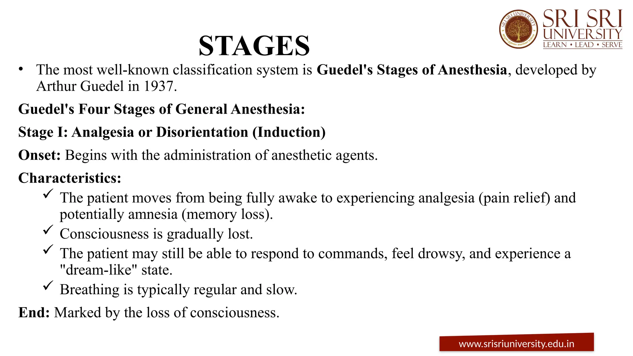 STAGES
• The most well-known classification system is Guedel's Stages of Anesthesia, developed by
Arthur Guedel in 1937.
Guedel's Four Stages of General Anesthesia:
Stage I: Analgesia or Disorientation (Induction)
Onset: Begins with the administration of anesthetic agents.
Characteristics:
 The patient moves from being fully awake to experiencing analgesia (pain relief) and
potentially amnesia (memory loss).
 Consciousness is gradually lost.
 The patient may still be able to respond to commands, feel drowsy, and experience a
"dream-like" state.
 Breathing is typically regular and slow.
End: Marked by the loss of consciousness.
www.srisriuniversity.edu.in
 