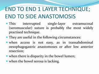 END TO END 1 LAYER TECHNIQUE;
END TO SIDE ANASTOMOSIS
 This interrupted single-layer extramucosal
(seromuscular) suture is probably the most widely
practised technique.
 They are useful in the following circumstances:
 when access is not easy, as in transabdominal
oesophagogastric anastomoses or after low anterior
resection;
 when there is disparity in the bowel lumen;
 when the bowel serosa is lacking.
 