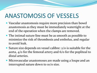 ANASTOMOSIS OF VESSELS
 Vascular anastomosis require more precision than bowel
anastomosis as they must be immediately watertight at the
end of the operation when the clamps are removed.
 The intimal suture line must be as smooth as possible to
minimize the risk of thrombosis and embolus, and regular
to avoid leak.
 Suture size depends on vessel calibre: 2/0 is suitable for the
aorta, 4/0 for the femoral artery and 6/0 for the popliteal to
distal arteries.
 Microvascular anastomoses are made using a loupe and an
interrupted suture down to 10/0 size.
 