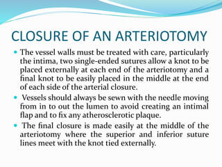 CLOSURE OF AN ARTERIOTOMY
 The vessel walls must be treated with care, particularly
the intima, two single-ended sutures allow a knot to be
placed externally at each end of the arteriotomy and a
ﬁnal knot to be easily placed in the middle at the end
of each side of the arterial closure.
 Vessels should always be sewn with the needle moving
from in to out the lumen to avoid creating an intimal
ﬂap and to ﬁx any atherosclerotic plaque.
 The ﬁnal closure is made easily at the middle of the
arteriotomy where the superior and inferior suture
lines meet with the knot tied externally.
 