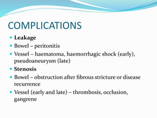 COMPLICATIONS
 Leakage
 Bowel – peritonitis
 Vessel – haematoma, haemorrhagic shock (early),
pseudoaneurysm (late)
 Stenosis
 Bowel – obstruction after ﬁbrous stricture or disease
recurrence
 Vessel (early and late) – thrombosis, occlusion,
gangrene
 