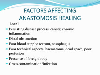 FACTORS AFFECTING
ANASTOMOSIS HEALING
Local
 Persisting disease process: cancer, chronic
inﬂammation
 Distal obstruction
 Poor blood supply: rectum, oesophagus
 Poor technical aspects: haematoma, dead space, poor
perfusion
 Presence of foreign body
 Gross contamination/infection
 