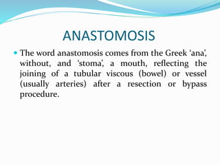 ANASTOMOSIS
 The word anastomosis comes from the Greek ‘ana’,
without, and ‘stoma’, a mouth, reﬂecting the
joining of a tubular viscous (bowel) or vessel
(usually arteries) after a resection or bypass
procedure.
 