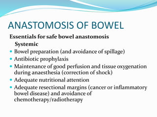 ANASTOMOSIS OF BOWEL
Essentials for safe bowel anastomosis
Systemic
 Bowel preparation (and avoidance of spillage)
 Antibiotic prophylaxis
 Maintenance of good perfusion and tissue oxygenation
during anaesthesia (correction of shock)
 Adequate nutritional attention
 Adequate resectional margins (cancer or inﬂammatory
bowel disease) and avoidance of
chemotherapy/radiotherapy
 