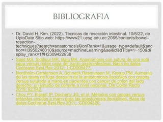 BIBLIOGRAFIA
• Dr. David H. Kim. (2022). Técnicas de resección intestinal. 10/6/22, de
UptoDate Sitio web: https://www21.ucsg.edu.ec:2065/contents/bowel-
resection-
techniques?search=anastomosis§ionRank=1&usage_type=default&anc
hor=H3950246010&source=machineLearning&selectedTitle=1~150&di
splay_rank=1#H2309422938
• Sajid MS, Siddiqui MR, Baig MK. Anastomosis con sutura de una sola
capa versus doble capa del tracto gastrointestinal. Base de datos
Cochrane Syst Rev 2012; 1:CD005477.
• Nordholm-Carstensen A, Schnack Rasmussen M, Krarup PM. Aumento
de las tasas de fuga después de la anastomosis ileocólica con grapas
versus suturada a mano en pacientes con cáncer de colon del lado
derecho: un estudio de cohorte a nivel nacional. Dis Colon Recto
2019; 62:542.
• Choy PY, Bissett IP, Docherty JG, et al. Métodos con grapas versus
métodos cosidos a mano para las anastomosis ileocólicas. Base de
datos Cochrane Syst Rev 2011; :CD004320.
 