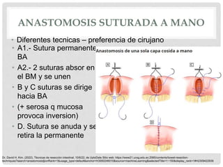 ANASTOMOSIS SUTURADA A MANO
• A1.- Sutura permanente
BA
• A2.- 2 suturas absor en
el BM y se unen
• B y C suturas se dirige
hacia BA
• (+ serosa q mucosa
provoca inversion)
• D. Sutura se anuda y se
retira la permanente
• Diferentes tecnicas – preferencia de cirujano
Dr. David H. Kim. (2022). Técnicas de resección intestinal. 10/6/22, de UptoDate Sitio web: https://www21.ucsg.edu.ec:2065/contents/bowel-resection-
techniques?search=anastomosis§ionRank=1&usage_type=default&anchor=H3950246010&source=machineLearning&selectedTitle=1~150&display_rank=1#H2309422938
 