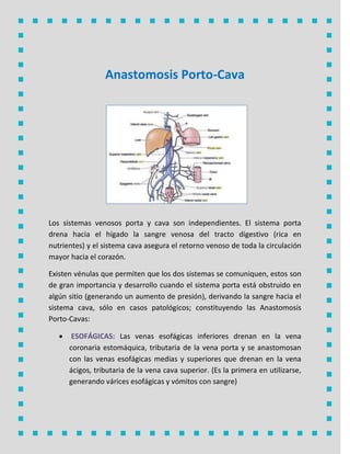 Anastomosis Porto-Cava
Los sistemas venosos porta y cava son independientes. El sistema porta
drena hacia el hígado la sangre venosa del tracto digestivo (rica en
nutrientes) y el sistema cava asegura el retorno venoso de toda la circulación
mayor hacia el corazón.
Existen vénulas que permiten que los dos sistemas se comuniquen, estos son
de gran importancia y desarrollo cuando el sistema porta está obstruido en
algún sitio (generando un aumento de presión), derivando la sangre hacia el
sistema cava, sólo en casos patológicos; constituyendo las Anastomosis
Porto-Cavas:
 Las venas esofágicas inferiores drenan en la venaESOFÁGICAS:
coronaria estomáquica, tributaria de la vena porta y se anastomosan
con las venas esofágicas medias y superiores que drenan en la vena
ácigos, tributaria de la vena cava superior. (Es la primera en utilizarse,
generando várices esofágicas y vómitos con sangre)
 