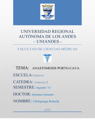 UNIVERSIDAD REGIONAL
AUTÓNOMA DE LOS ANDES
– UNIANDES -
FACULTAD DE CIENCIAS MÉDICAS
TEMA: ANASTOMOSIS PORTO-CAVA
ESCUELA:Medicina
CATEDRA: Anatomía II
SEMESTRE: Segundo “A”
DOCTOR: Quintana Armando
NOMBRE: Chiliquinga Roberth
2014
 