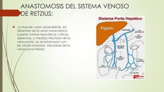 ANASTOMOSIS DEL SISTEMA VENOSO
DE RETZIUS:
 a nivel de colon ascendente, los
afluentes de la vena mesentérica
superior (venas ileocólicas; cólicas
derechas, y medias) tributaria de la
vena porta, se anastomosan con
las venas lumbares, tributarias de la
vena cava inferior.
 