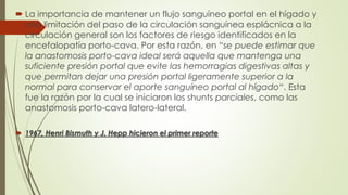  La importancia de mantener un flujo sanguíneo portal en el hígado y
una limitación del paso de la circulación sanguínea esplácnica a la
circulación general son los factores de riesgo identificados en la
encefalopatía porto-cava. Por esta razón, en “se puede estimar que
la anastomosis porto-cava ideal será aquella que mantenga una
suficiente presión portal que evite las hemorragias digestivas altas y
que permitan dejar una presión portal ligeramente superior a la
normal para conservar el aporte sanguíneo portal al hígado“. Esta
fue la razón por la cual se iniciaron los shunts parciales, como las
anastomosis porto-cava latero-lateral.
 1967, Henri Bismuth y J. Hepp hicieron el primer reporte
 