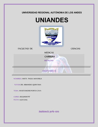 UNIVERSIDAD REGIONAL AUTÓNOMA DE LOS ANDES
UNIANDES
FACULTAD DE CIENCIAS
MÉDICAS
CARRERA
MEDICINA
ANATOMIA II
NOMBRES: ANITA PAOLA MAYORGA
TUTOR: DR. ARMANDO QUINTANA
TEMA: ANASTOMOSIS PORTO CAVA
CURSO: SEGUNDO“B”
FECHA: 03/07/2015
Anastomosis porto-cava
 