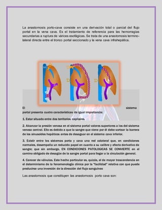 La anastomosis porto-cava consiste en una derivación total o parcial del flujo
portal en la vena cava. Es el tratamiento de referencia para las hemorragias
secundarias a ruptura de várices esofágicas. Se trata de una anastomosis termino-
lateral directa entre el tronco portal seccionado y la vena cava infrahepática.
El sistema
portal presenta cuatro características de igual importancia:
1. Estar situado entre dos territorios capilares.
2. Alcanzar la presión venosa en el sistema portal valores superiores a los del sistema
venoso central. Ello es debido a que la sangre que viene por él debe sortear la barrera
de los sinusoides hepáticos antes de desaguar en el sistema cava inferior.
3. Existir entre los sistemas porta y cava una red colateral que, en condiciones
normales, desempeña un reducido papel en cuanto a su calibre y efecto derivativo de
sangre; que sin embargo, EN CONDICIONES PATOLOGICAS SE CONVIERTE en el
camino obligado de desagüe de la sangre portal para llegar a la circulación general.
4. Carecer de válvulas. Este hecho particular es, quizás, el de mayor trascendencia en
el determinismo de la fenomenología clínica por la "facilidad" relativa con que puede
producirse una inversión de la dirección del flujo sanguíneo
Las anastomosis que constituyen las anastomosis porto cava son:
 