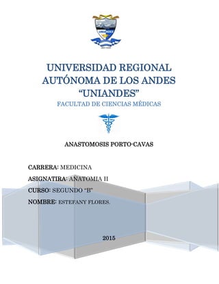 UNIVERSIDAD REGIONAL
AUTÓNOMA DE LOS ANDES
“UNIANDES”
FACULTAD DE CIENCIAS MÉDICAS
ANASTOMOSIS PORTO-CAVAS
CARRERA: MEDICINA
ASIGNATIRA: ANATOMIA II
CURSO: SEGUNDO “B”
NOMBRE: ESTEFANY FLORES.
2015
 