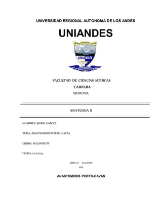 UNIVERSIDAD REGIONAL AUTÓNOMA DE LOS ANDES
UNIANDES
FACULTAD DE CIENCIAS MÉDICAS
CARRERA
MEDICINA
ANATOMIA II
NOMBRES: MARIO GARCES
TEMA: ANASTOMOSIS PORTO-CAVAS
CURSO: SEGUNDO“B”
FECHA: 1/07/2015
AMBATO – ECUADOR
2015
ANASTOMOSIS PORTO-CAVAS
 
