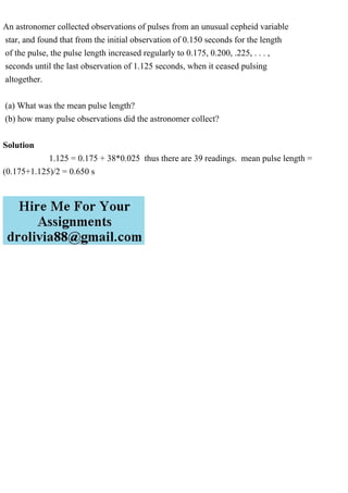 An astronomer collected observations of pulses from an unusual cepheid variable
star, and found that from the initial observation of 0.150 seconds for the length
of the pulse, the pulse length increased regularly to 0.175, 0.200, .225, . . . ,
seconds until the last observation of 1.125 seconds, when it ceased pulsing
altogether.
(a) What was the mean pulse length?
(b) how many pulse observations did the astronomer collect?
Solution
1.125 = 0.175 + 38*0.025 thus there are 39 readings. mean pulse length =
(0.175+1.125)/2 = 0.650 s
 