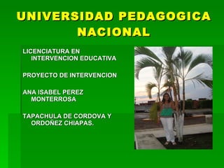 UNIVERSIDAD PEDAGOGICA
       NACIONAL
LICENCIATURA EN
   INTERVENCION EDUCATIVA

PROYECTO DE INTERVENCION

ANA ISABEL PEREZ
  MONTERROSA

TAPACHULA DE CORDOVA Y
  ORDOÑEZ CHIAPAS.
 