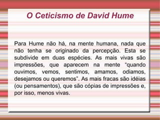 O Ceticismo de David Hume Para Hume não há, na mente humana, nada que não tenha se originado da percepção. Esta se subdivide em duas espécies. As mais vivas são impressões, que aparecem na mente “quando ouvimos, vemos, sentimos, amamos, odiamos, desejamos ou queremos”. As mais fracas são idéias (ou pensamentos), que são cópias de impressões e, por isso, menos vivas. 