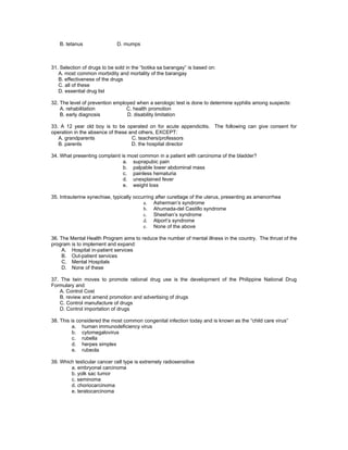 B. tetanus                D. mumps



31. Selection of drugs to be sold in the “botika sa barangay” is based on:
   A. most common morbidity and mortality of the barangay
   B. effectiveness of the drugs
   C. all of these
   D. essential drug list

32. The level of prevention employed when a serologic test is done to determine syphilis among suspects:
    A. rehabilitation            C. health promotion
    B. early diagnosis           D. disability limitation

33. A 12 year old boy is to be operated on for acute appendicitis. The following can give consent for
operation in the absence of these and others, EXCEPT:
   A. grandparents                 C. teachers/professors
   B. parents                      D. the hospital director

34. What presenting complaint is most common in a patient with carcinoma of the bladder?
                               a. suprapubic pain
                               b. palpable lower abdominal mass
                               c. painless hematuria
                               d. unexplained fever
                               e. weight loss

35. Intrauterine synechiae, typically occurring after curettage of the uterus, presenting as amenorrhea
                                          a. Asherman’s syndrome
                                          b. Ahumada-del Castillo syndrome
                                          c. Sheehan’s syndrome
                                          d. Alport’s syndrome
                                          e. None of the above

36. The Mental Health Program aims to reduce the number of mental illness in the country. The thrust of the
program is to implement and expand:
     A. Hospital in-patient services
     B. Out-patient services
     C. Mental Hospitals
     D. None of these

37. The twin moves to promote rational drug use is the development of the Philippine National Drug
Formulary and:
    A. Control Cost
    B. review and amend promotion and advertising of drugs
    C. Control manufacture of drugs
    D. Control importation of drugs

38. This is considered the most common congenital infection today and is known as the “child care virus”
          a. human immunodeficiency virus
          b. cytomegalovirus
          c. rubella
          d. herpes simplex
          e. rubeola

39. Which testicular cancer cell type is extremely radiosensitive
        a. embryonal carcinoma
        b. yolk sac tumor
        c. seminoma
        d. choriocarcinoma
        e. teratocarcinoma
 