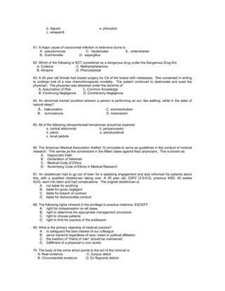 b. digoxin                            e. phenytoin
         c. verapamil



61. A major cause of nosocomial infection in extensive burns is
    A. pseudomonas                 C. bacteroides               E. enterobacter
    B. branhamella           D. aspergillus

62. Which of the following is NOT considered as a dangerous drug under the Dangerous Drug Act:
  A. Codeine                  C. Methamphetamine
  B. Atropine                 D. Phenobarbital

63. A 45 year old female had breast surgery for CA of the breast with metastasis. She consented in writing
to undergo trial of a new chemotherapeutic modality. The patient continued to deteriorate and sued the
physician. The physician was absolved under the doctrine of:
    A. Assumption of Risk        C. Common Knowledge
    B. Continuing Negligence     D. Contributory Negligence

64. An abnormal mental condition wherein a person is performing an act, like walking, while in the state of
natural sleep?
   A. hallucination                            C. somnambulism
   B. somnolencia                              D. mesmerism


65. All of the following retroperitoneal hematomas should be explored
          a. central abdominal                 d. peripancreatic
          b. pelvic                            e. paraduodenal
          c. renal pedicle


66. The American Medical Association drafted 10 principles to serve as guidelines in the conduct of medical
research. This serves as the cornerstone in the Allied cases against Nazi physicians. This is known as:
     A. Hippocratic Oath
     B. Declaration of Helsinski
     C. Medical Code of Ethics
     D. Nuremberg Code of Ethics in Medical Research

67. An obstetrician had to go out of town for a speaking engagement and duly informed his patients about
this, with a qualified obstetrician taking over. A 25 year old, G3P2 (2-0-0-2), previous NSD, 40 weeks
AOG, went into labor and had complications. The original obstetrician is:
     A. not liable for anything
     B. liable for gross negligent
     C. liable for breach of contract
     D. liable for dishonorable conduct

68. The following rights inherent in the privilege to practice medicine, EXCEPT:
     A. right for compensation on all cases
     B. right to determine the appropriate management procedure
     C. right to choose patients
     D. right to limit his practice of the profession

69. What is the primary objective of medical practice?
    A. to safeguard the best interest of our colleague
    B. serve mankind regardless of race, creed or political affiliation
    C. the tradition of “friend of man” should be maintained
    D. fulfillment of a physician’s civic duties

70. The body of the crime which points to the act of the criminal is:
   A. Real evidence                 C. Corpus delicti
   B. Circumstantial evidence      D. En flagrante delicto
 