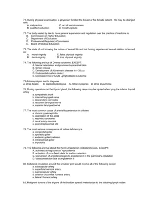 71. During physical examination, a physician fondled the breast of his female patient. He may be charged
with:
    A. malpractice                C. act of lasciviousness
    B. qualified seduction        D. moral turpitude

72. The body vested by law to have general supervision and regulation over the practice of medicine is:
   B. Commission on Higher Education
   C. Department of Education
   D. Professional Regulatory Commission
   E. Board of Medical Education

73. The state of not knowing the nature of sexual life and not having experienced sexual relation is termed
as:
    A. moral virginity          C. false physical virginity
    B. demi-virginity           D. true physical virginity

74. The following are true of Downs syndrome, EXCEPT:
         A. Mental retardation and prominent epicanthal folds
         B. Simian crease
         C. Development of Alzheimer’s disease in > 35 y.o
         D. Endocardial cushion defect
         E. Decreased risk of Acute Lymphoblastic Leukemia

75.Antistreptolysin test to diagnose
A. strep fecalis    B. peptostreptococcus     C. Strep pyogenes      D. strep pneumonia

76. During operations on the thyroid gland, the following nerve may be injured when tying the inferior thyroid
artery
         a. sympathetic trunk
         b. internal laryngeal nerve
         c. descendens cervicalis
         d. recurrent laryngeal nerve
         e. superior laryngeal nerve

77. The most common cause of arterial hypertension in children
        a. chronic pyelonephritis
        b. coarctation of the aorta
        c. nephritic syndrome
        d. renal artery stenosis
        e. post-streptococcal GN

78. The most serious consequence of iodine deficiency is
        a. congenital goiter
        b. sporadic goiter
        c. endemic goiter/cretinism
        d. intratracheal goiter
        e. thyroiditis

79. The following are true about the Renin-Angiotensin-Aldosterone axis, EXCEPT:
         A. activated during states of hypovolemia
         B. activation of zona fasciculata for sodium retention
         C. Conversion of angiotensinogen to angiotensin I in the pulmonary circulation
         D. Vasoconstriction due to angiotensin II

80. Collateral circulation around the shoulder joint would involve all of the following except
         a. subscapular artery
         b. superficial cervical artery
         c. suprascapular artery
         d. anterior circumflex humeral artery
         e. lateral thoracic artery

81. Malignant tumors of the trigone of the bladder spread /metastasize to the following lymph nodes
 