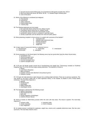 C. Ice-pick wound at periumbilical area, 8 cm hematoma at left parieto-occipital area, GCS-4
          D. Blunt and abdominal trauma, BP 80/40, RR 36, 2 L lactated Ringer’s already given
          E. none of the above

81. Which of the following is considered pre-malignant
         A. Pseudopolyp
         B. Hamartoma
         C. Villous adenoma
         D. Pedunculated polyp.
         E. Tubular polyp

82. The following statements are true except:
          a. Ext. spermatic fascia comes from ext. oblique muscle
          b. Cremasteric fascia comes from int. oblique muscle
          c. Int spermatic fascia comes from transversalis muscle
          d. pampiniform plexus of veins is contained in spermatic fascia
          e. nerves to spermatic cord are derived from renal and pelvic plexus

83. What presenting complaint is most common in a patient with carcinoma of the bladder?
                                  a. suprapubic pain
                                  b. palpable lower abdominal mass
                                  c. painless hematuria
                                  d. unexplained fever
                                  e. weight loss

84. A major cause of nosocomial infection in extensive burns is
     A. pseudomonas                     C. bacteroides                  E. enterobacter
     B. branhamella                D. aspergillus


85. During operations on the thyroid gland, the following nerve may be injured when tying the inferior thyroid artery
          a. sympathetic trunk
          b. internal laryngeal nerve
          c. descendens cervicalis
          d. recurrent laryngeal nerve
          e. superior laryngeal nerve


86. A 65 year old female sought consult due to hematochezia and weight loss. Colonoscopy revealed an ill-defined
fungating mass 15 cm from the anal verge causing obstruction. The treatment of choice is:
          a. Biopsy
          b. Low Anterior Resection
          c. Mile’s procedure
          d. Insertion of Sump tube attached to low pressure gomco
          e. Radiation therapy

87. A 45 year old male executive is seen because he is vomiting bright red blood. There are no previous symptoms. The
man admits to one drink a week with no other significant history. In the hospital, he bleeds 5 units of blood before
endoscopy. The most likely diagnosis is
          a. gastritis
          b. duodenal ulcer
          c. esophagitis
          d. Mallory-Weiss tear
          e. esophageal varices

88. The diaphragm is derived from the following except:
          a. Septum transversum
          b. Pleuroperitoneal fold
          c. Body wall
          d. Dorsal mesentery of esophagus
          e. C3C4C5 (Phrenic Nerve)

89. Work-up reveals an inflammatory process within the colon with skip areas. The rectum is spared. The most likely
diagnosis is
          a. ischemic colitis                  d. ulcerative colitis
          b. amebic dysentery                  e. Crohn’s Disease
          c. toxic megacolon

90. An elderly woman is admitted for weakness, weight loss, anemia and a palpable abdominal mass. She has colon
carcinoma. The most likely anatomic site is
 