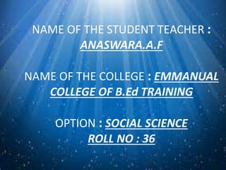 NAME OF THE STUDENT TEACHER : 
ANASWARA.A.F 
NAME OF THE COLLEGE : EMMANUAL 
COLLEGE OF B.Ed TRAINING 
OPTION : SOCIAL SCIENCE 
ROLL NO : 36 
 