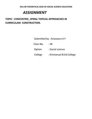 EDU-08 THEORETICAL BASE OF SOCIAL SCIENCE EDUCATION 
ASSIGNMENT 
TOPIC : CONCENTRIC, SPIRAL TOPICAL APPROACHES IN 
CURRICULAM CONSTRUCTION. 
Submitted by : Anaswara A F 
Class No. : 36 
Option : Social science 
College : Emmanuel B.Ed College 
 