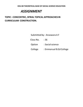 EDU-08 THEORETICAL BASE OF SOCIAL SCIENCE EDUCATION 
ASSIGNMENT 
TOPIC : CONCENTRIC, SPIRAL TOPICAL APPROACHES IN 
CURRICULAM CONSTRUCTION. 
Submitted by : Anaswara A F 
Class No. : 36 
Option : Social science 
College : Emmanuel B.Ed College 
 