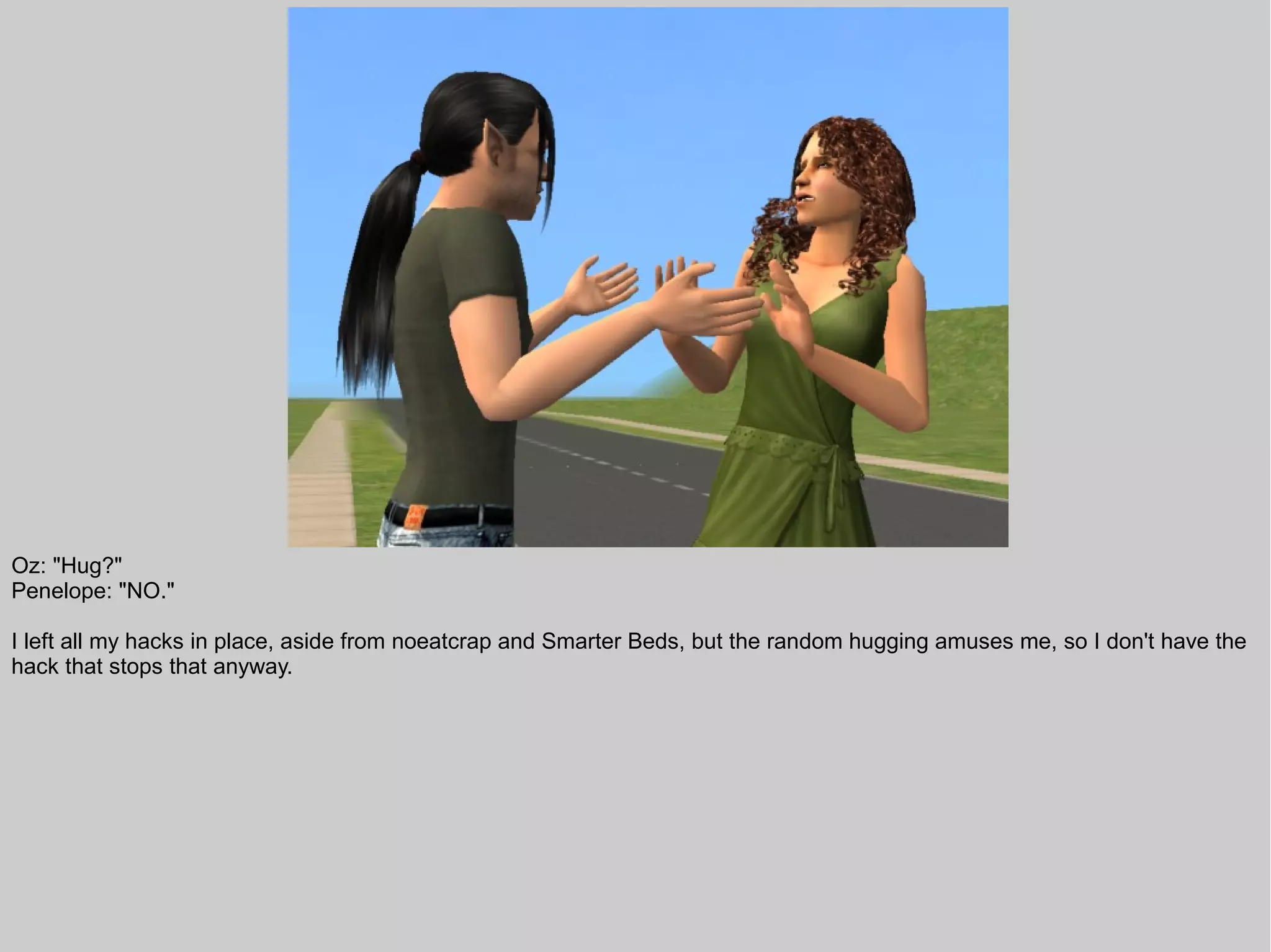 Oz: "Hug?"
Penelope: "NO."

I left all my hacks in place, aside from noeatcrap and Smarter Beds, but the random hugging amuses me, so I don't have the
hack that stops that anyway.
 