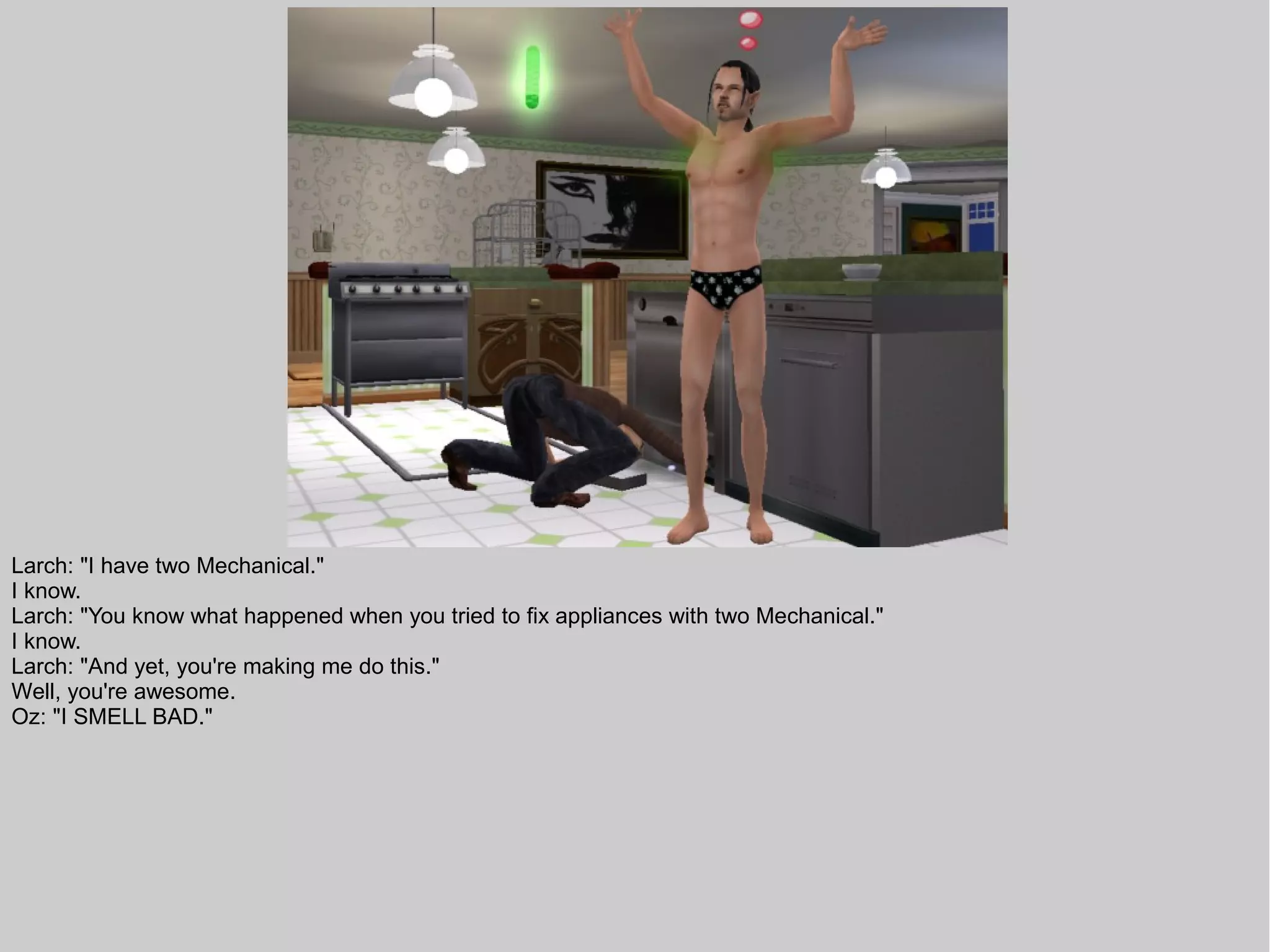 Larch: "I have two Mechanical."
I know.
Larch: "You know what happened when you tried to fix appliances with two Mechanical."
I know.
Larch: "And yet, you're making me do this."
Well, you're awesome.
Oz: "I SMELL BAD."
 