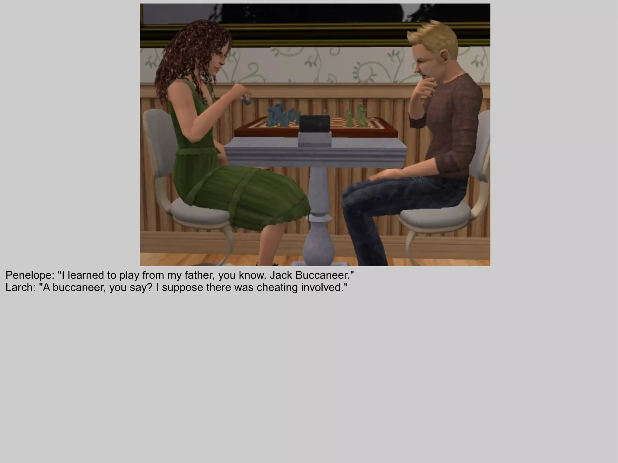 Penelope: "I learned to play from my father, you know. Jack Buccaneer."
Larch: "A buccaneer, you say? I suppose there was cheating involved."
 