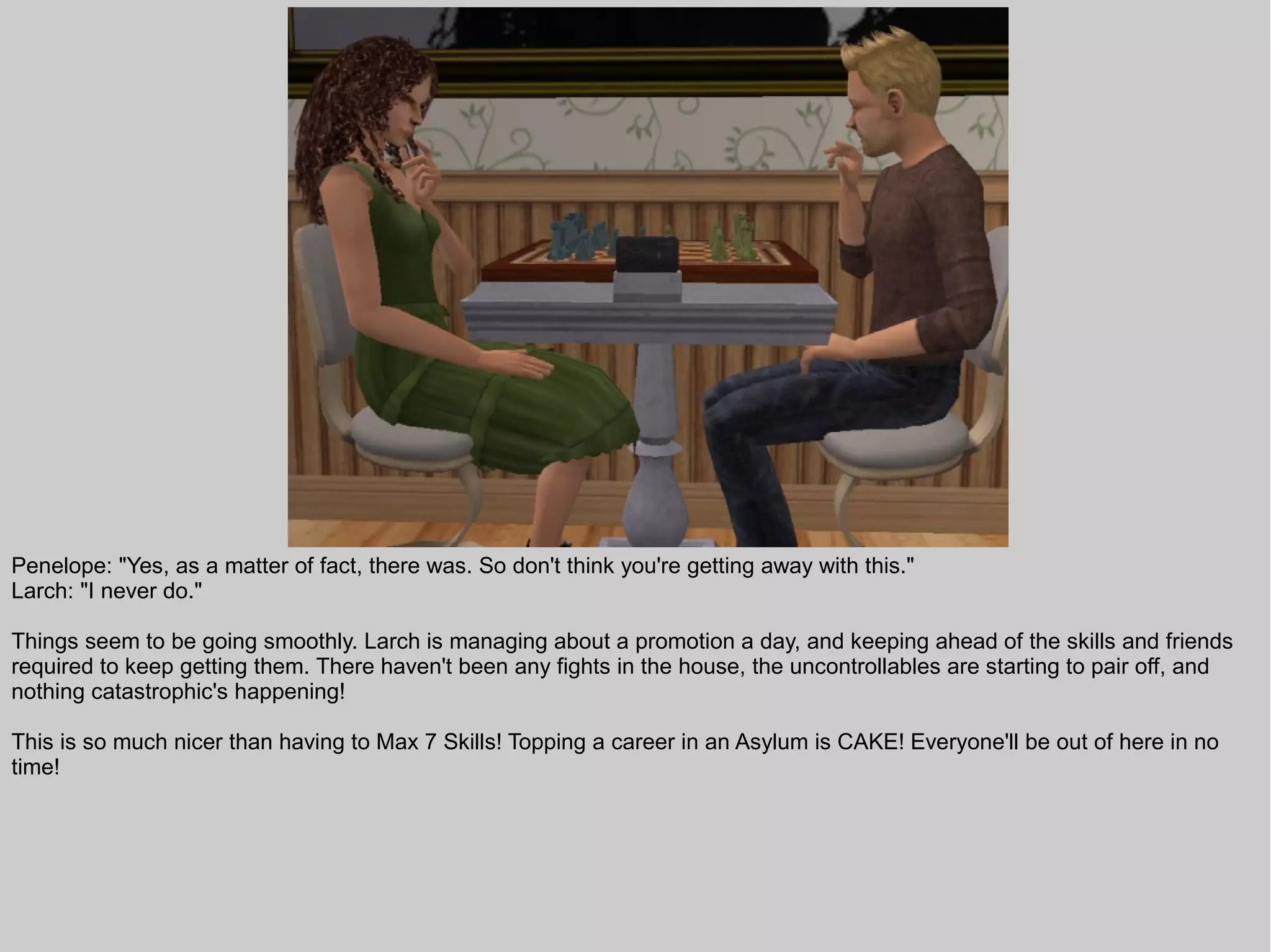Penelope: "Yes, as a matter of fact, there was. So don't think you're getting away with this."
Larch: "I never do."

Things seem to be going smoothly. Larch is managing about a promotion a day, and keeping ahead of the skills and friends
required to keep getting them. There haven't been any fights in the house, the uncontrollables are starting to pair off, and
nothing catastrophic's happening!

This is so much nicer than having to Max 7 Skills! Topping a career in an Asylum is CAKE! Everyone'll be out of here in no
time!
 