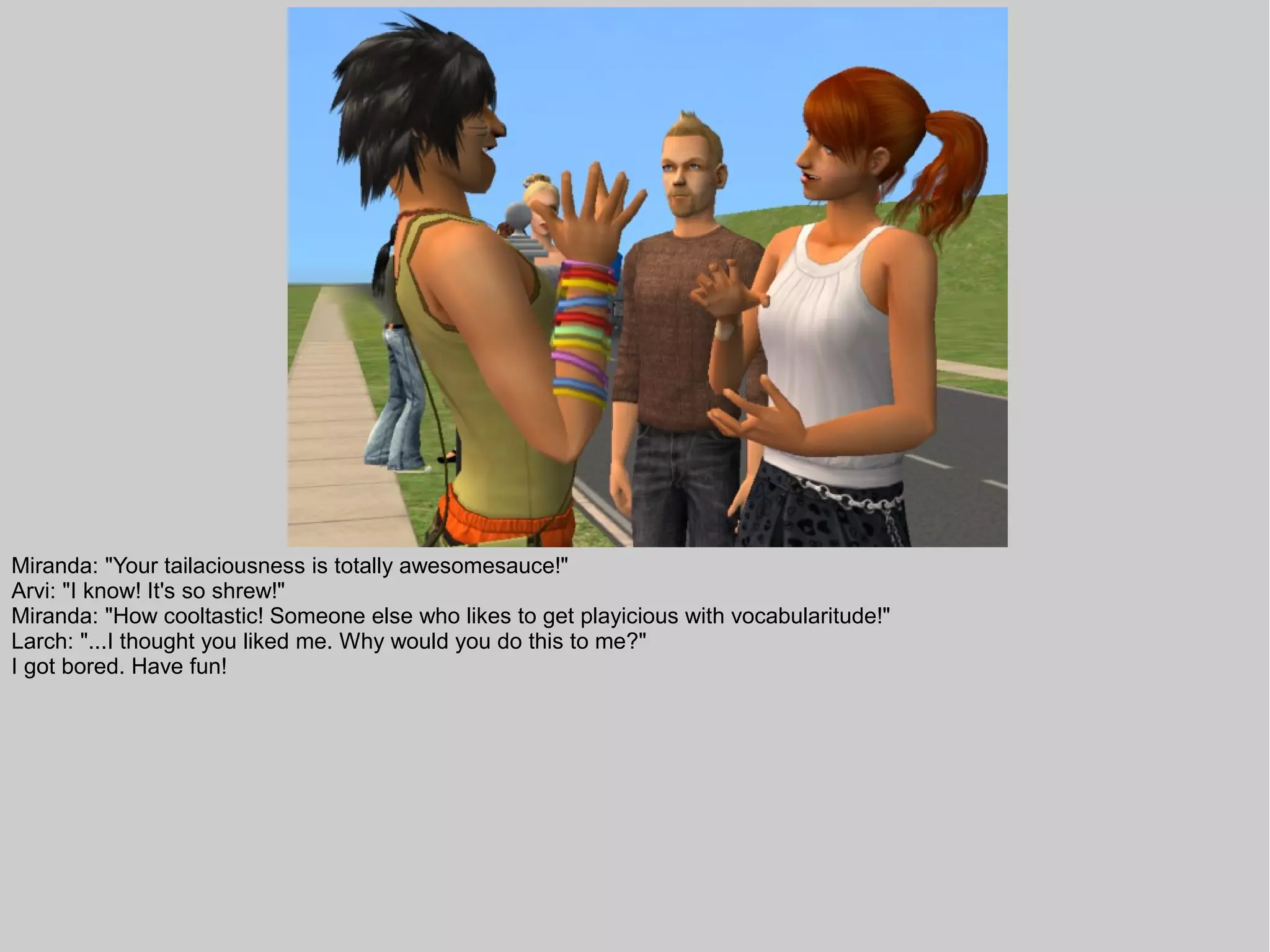 Miranda: "Your tailaciousness is totally awesomesauce!"
Arvi: "I know! It's so shrew!"
Miranda: "How cooltastic! Someone else who likes to get playicious with vocabularitude!"
Larch: "...I thought you liked me. Why would you do this to me?"
I got bored. Have fun!
 